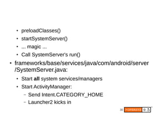 ●   preloadClasses()
    ●   startSystemServer()
    ●   ... magic ...
    ●   Call SystemServer's run()
●   frameworks/base/services/java/com/android/server
    /SystemServer.java:
    ●   Start all system services/managers
    ●   Start ActivityManager:
         –   Send Intent.CATEGORY_HOME
         –   Launcher2 kicks in
                                             30
 