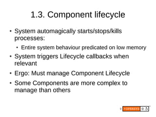 1.3. Component lifecycle
●   System automagically starts/stops/kills
    processes:
    ●   Entire system behaviour predicated on low memory
●   System triggers Lifecycle callbacks when
    relevant
●   Ergo: Must manage Component Lifecycle
●   Some Components are more complex to
    manage than others

                                             9
 