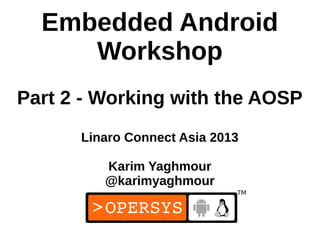 Embedded Android
     Workshop
Part 2 - Working with the AOSP
      Linaro Connect Asia 2013

         Karim Yaghmour
         @karimyaghmour


                                 1
 