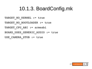 10.1.3. BoardConfig.mk
TARGET_NO_KERNEL := true
TARGET_NO_BOOTLOADER := true
TARGET_CPU_ABI := armeabi
BOARD_USES_GENERIC_...