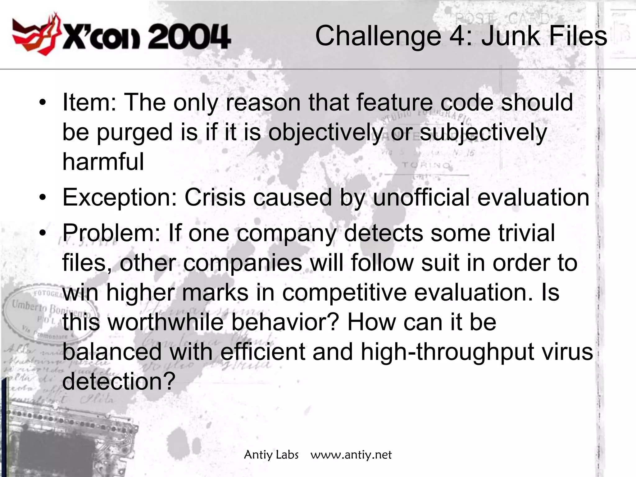 Challenge 4: Junk Files

• Item: The only reason that feature code should
  be purged is if it is objectively or subjectively
  harmful
• Exception: Crisis caused by unofficial evaluation
• Problem: If one company detects some trivial
  files, other companies will follow suit in order to
  win higher marks in competitive evaluation. Is
  this worthwhile behavior? How can it be
  balanced with efficient and high-throughput virus
  detection?

                   Antiy Labs www.antiy.net
 