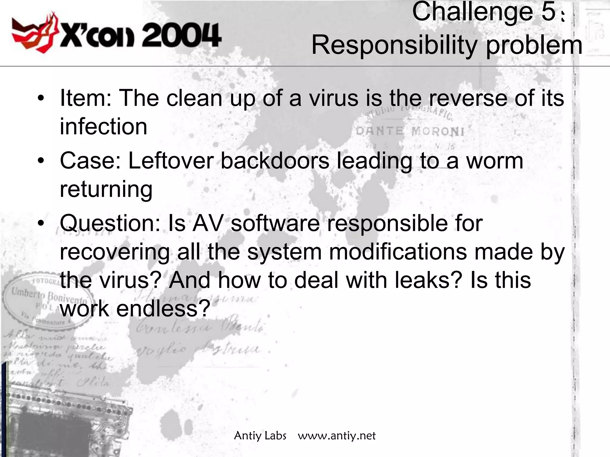 Challenge 5：
                               Responsibility problem
• Item: The clean up of a virus is the reverse of its
  infection
• Case: Leftover backdoors leading to a worm
  returning
• Question: Is AV software responsible for
  recovering all the system modifications made by
  the virus? And how to deal with leaks? Is this
  work endless?




                   Antiy Labs www.antiy.net
 