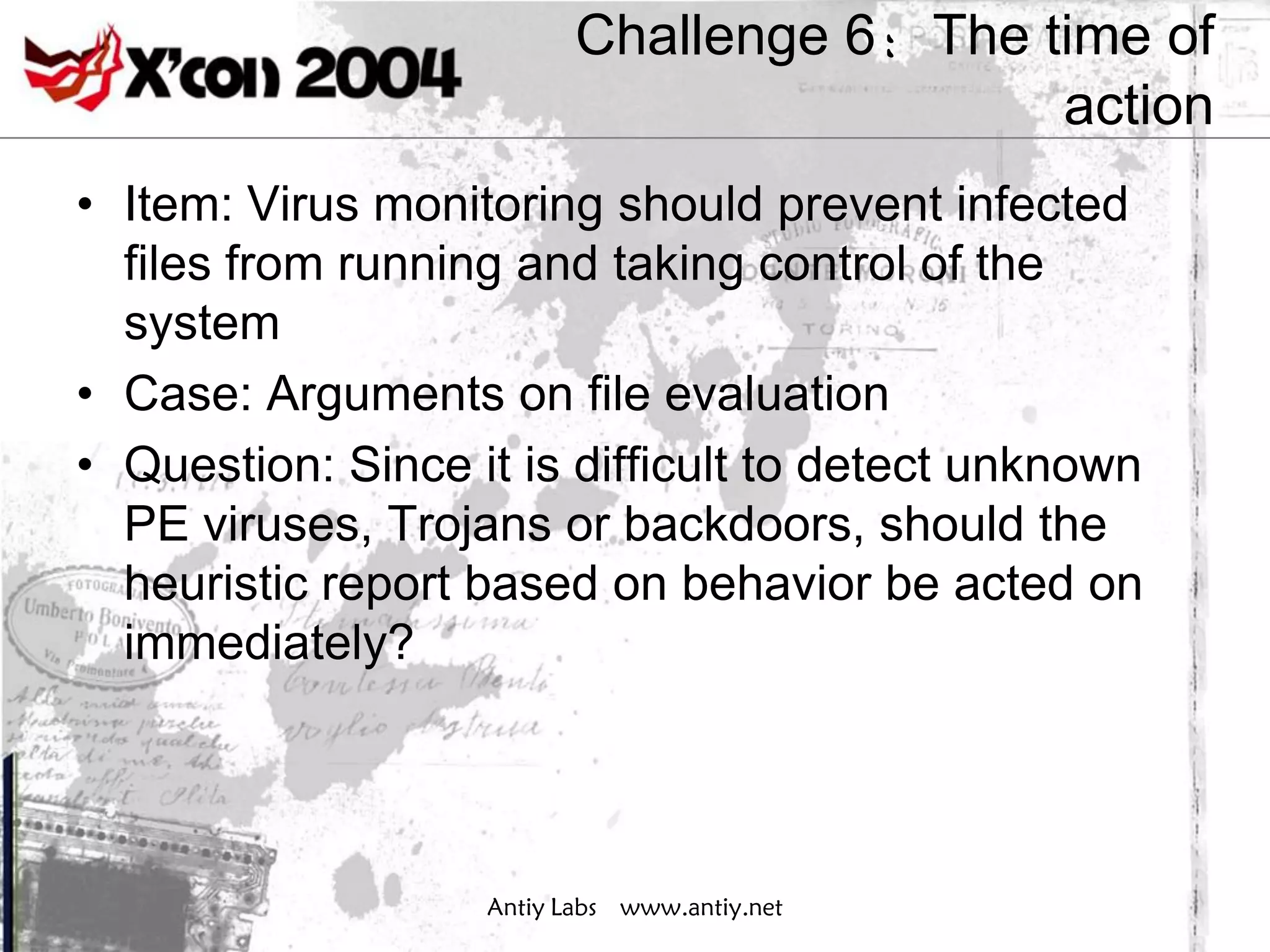 Challenge 6：The time of
                                           action
• Item: Virus monitoring should prevent infected
  files from running and taking control of the
  system
• Case: Arguments on file evaluation
• Question: Since it is difficult to detect unknown
  PE viruses, Trojans or backdoors, should the
  heuristic report based on behavior be acted on
  immediately?




                   Antiy Labs www.antiy.net
 