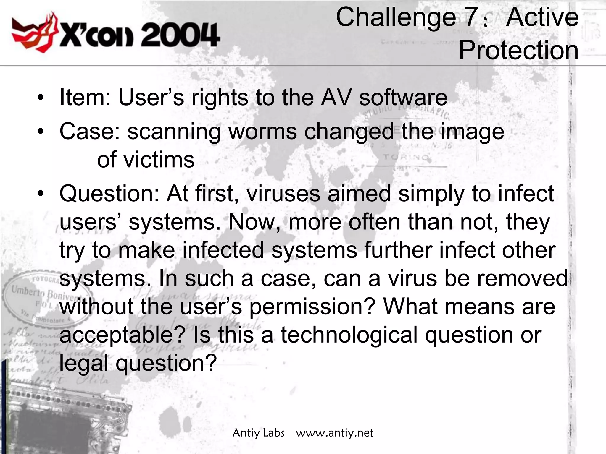 Challenge 7：Active
                                             Protection
• Item: User’s rights to the AV software
• Case: scanning worms changed the image
       of victims
• Question: At first, viruses aimed simply to infect
  users’ systems. Now, more often than not, they
  try to make infected systems further infect other
  systems. In such a case, can a virus be removed
  without the user’s permission? What means are
  acceptable? Is this a technological question or
  legal question?

                   Antiy Labs www.antiy.net
 