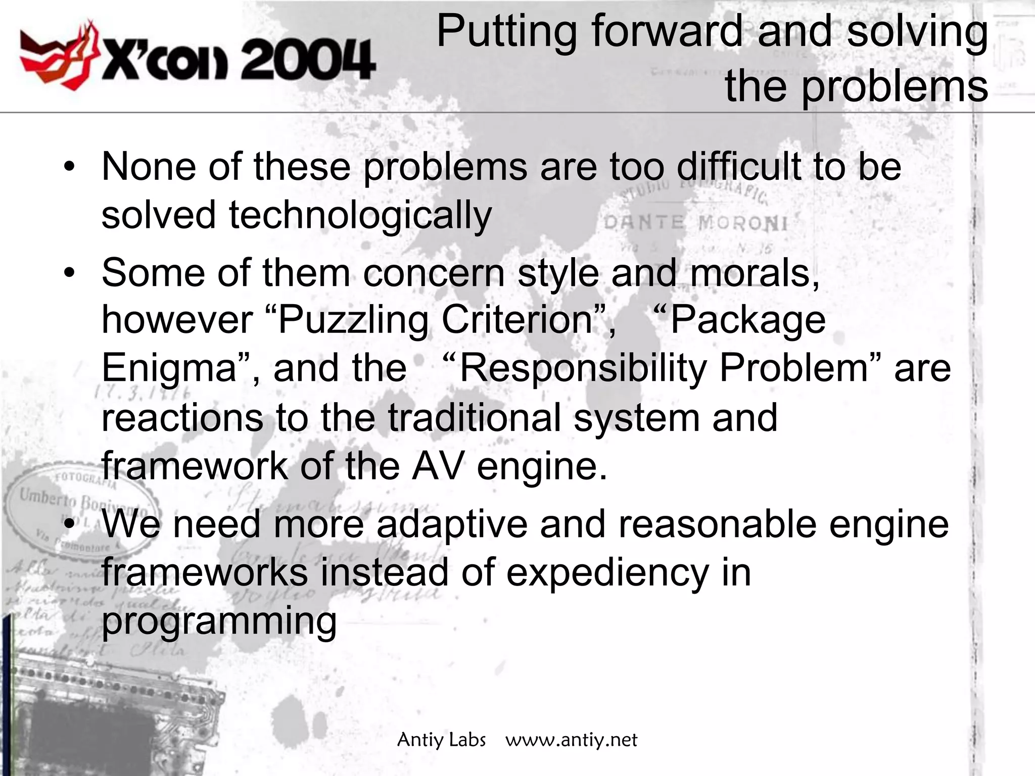 Putting forward and solving
                                   the problems
• None of these problems are too difficult to be
  solved technologically
• Some of them concern style and morals,
  however “Puzzling Criterion”, “Package
  Enigma”, and the “Responsibility Problem” are
  reactions to the traditional system and
  framework of the AV engine.
• We need more adaptive and reasonable engine
  frameworks instead of expediency in
  programming

                  Antiy Labs www.antiy.net
 
