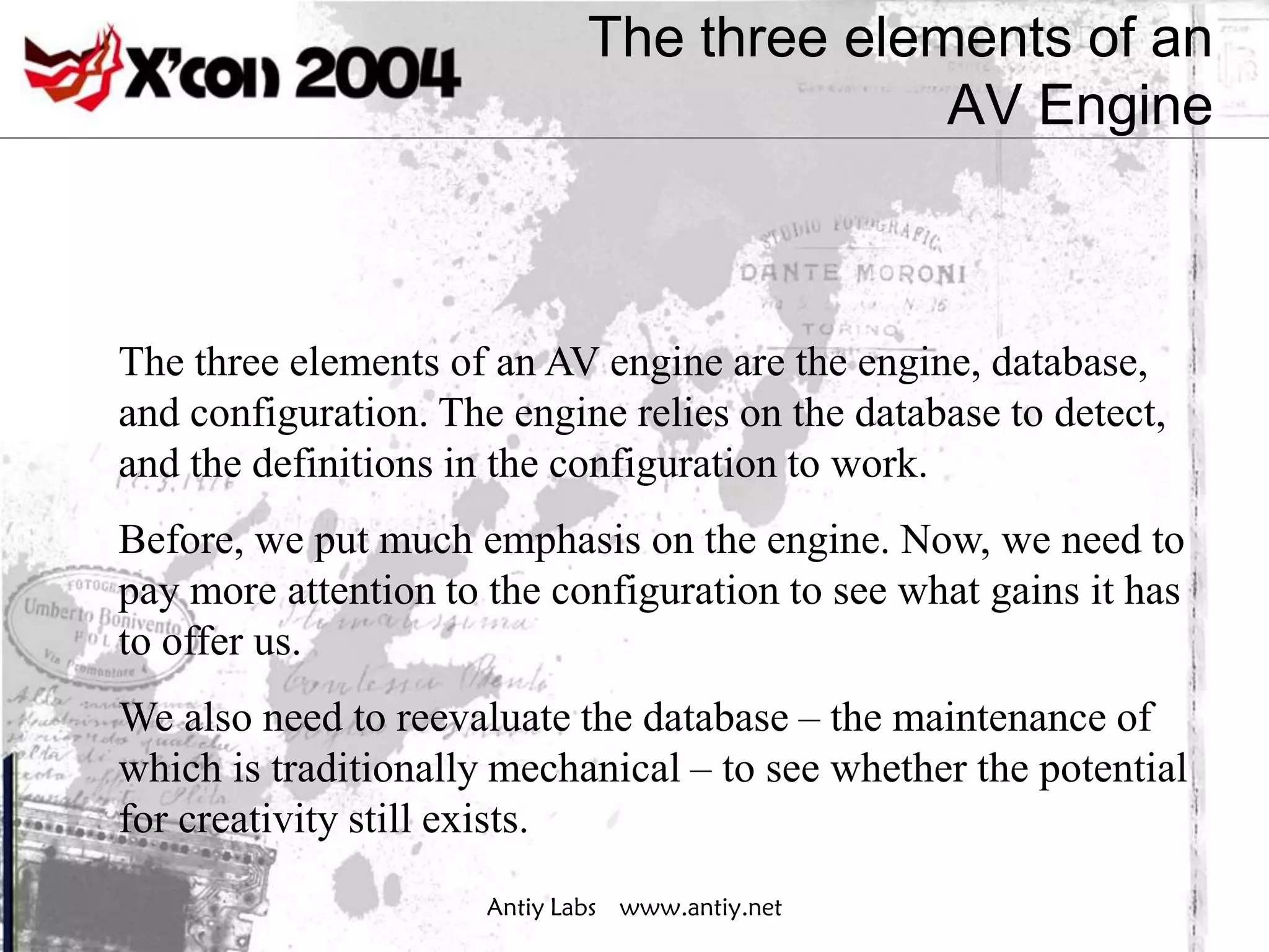 The three elements of an
                                            AV Engine



The three elements of an AV engine are the engine, database,
and configuration. The engine relies on the database to detect,
and the definitions in the configuration to work.
Before, we put much emphasis on the engine. Now, we need to
pay more attention to the configuration to see what gains it has
to offer us.
We also need to reevaluate the database – the maintenance of
which is traditionally mechanical – to see whether the potential
for creativity still exists.
                      Antiy Labs www.antiy.net
 