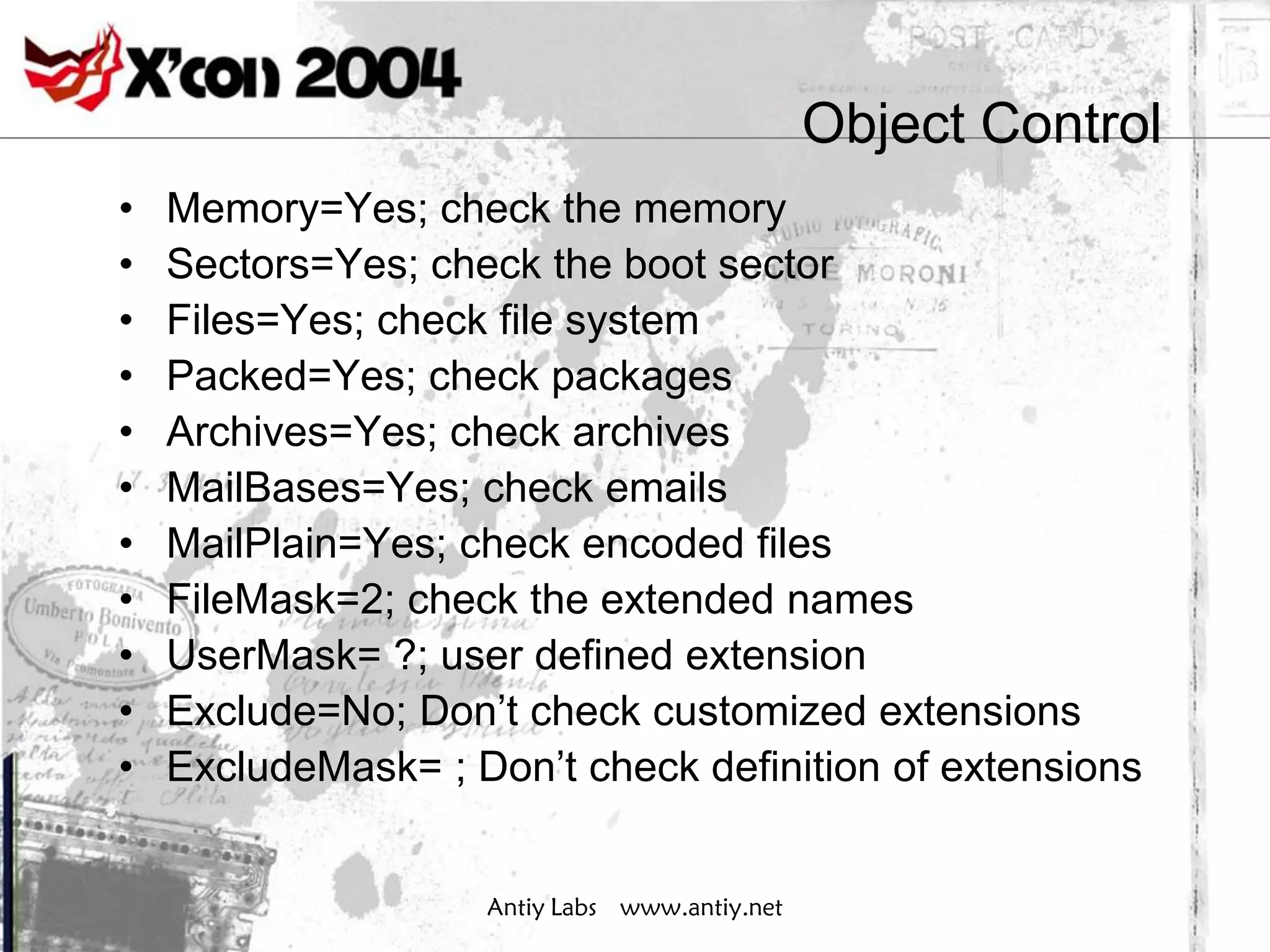 Object Control
•   Memory=Yes; check the memory
•   Sectors=Yes; check the boot sector
•   Files=Yes; check file system
•   Packed=Yes; check packages
•   Archives=Yes; check archives
•   MailBases=Yes; check emails
•   MailPlain=Yes; check encoded files
•   FileMask=2; check the extended names
•   UserMask= ?; user defined extension
•   Exclude=No; Don’t check customized extensions
•   ExcludeMask= ; Don’t check definition of extensions


                    Antiy Labs www.antiy.net
 