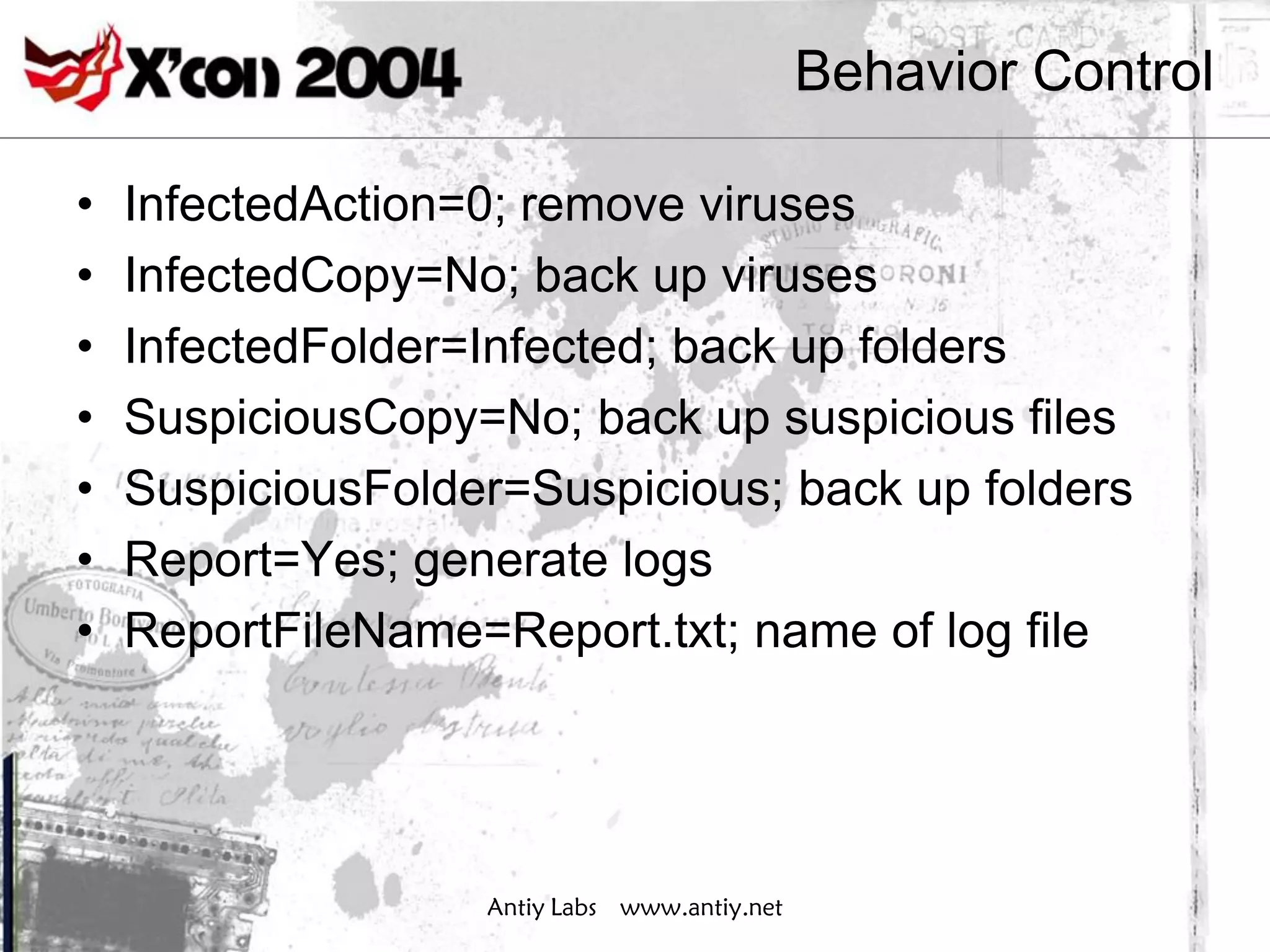 Behavior Control

•   InfectedAction=0; remove viruses
•   InfectedCopy=No; back up viruses
•   InfectedFolder=Infected; back up folders
•   SuspiciousCopy=No; back up suspicious files
•   SuspiciousFolder=Suspicious; back up folders
•   Report=Yes; generate logs
•   ReportFileName=Report.txt; name of log file




                   Antiy Labs www.antiy.net
 