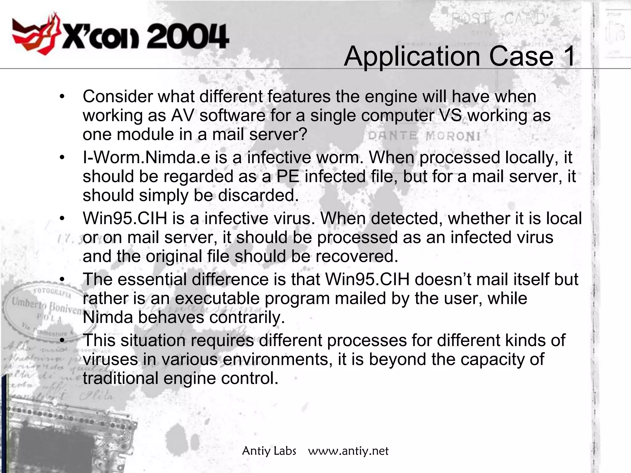 Application Case 1
• Consider what different features the engine will have when
  working as AV software for a single computer VS working as
  one module in a mail server?
• I-Worm.Nimda.e is a infective worm. When processed locally, it
  should be regarded as a PE infected file, but for a mail server, it
  should simply be discarded.
• Win95.CIH is a infective virus. When detected, whether it is local
  or on mail server, it should be processed as an infected virus
  and the original file should be recovered.
• The essential difference is that Win95.CIH doesn’t mail itself but
  rather is an executable program mailed by the user, while
  Nimda behaves contrarily.
• This situation requires different processes for different kinds of
  viruses in various environments, it is beyond the capacity of
  traditional engine control.



                        Antiy Labs www.antiy.net
 