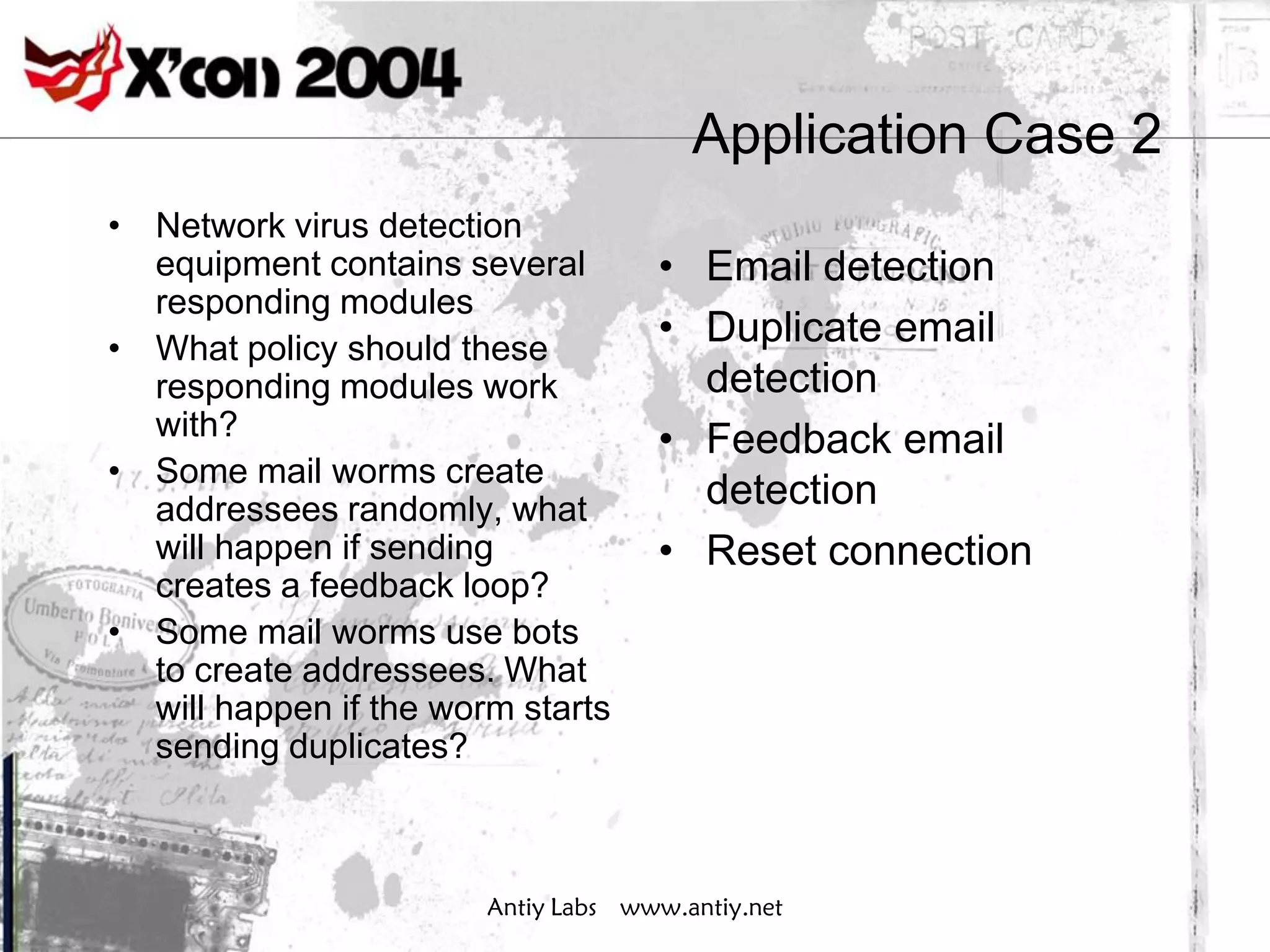 Application Case 2
• Network virus detection
  equipment contains several         • Email detection
  responding modules
• What policy should these
                                     • Duplicate email
  responding modules work              detection
  with?                              • Feedback email
• Some mail worms create
  addressees randomly, what            detection
  will happen if sending             • Reset connection
  creates a feedback loop?
• Some mail worms use bots
  to create addressees. What
  will happen if the worm starts
  sending duplicates?



                        Antiy Labs www.antiy.net
 