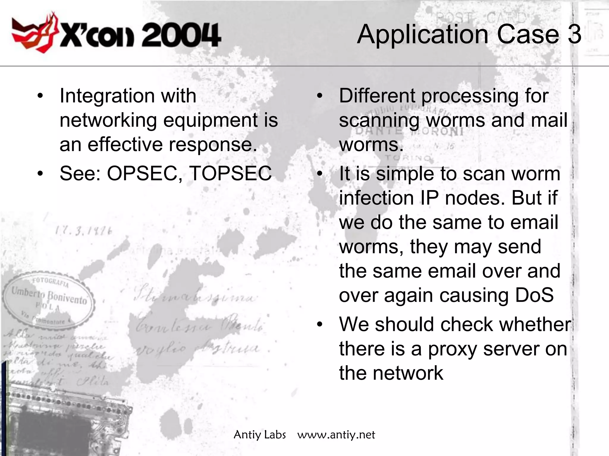 Application Case 3

• Integration with               • Different processing for
  networking equipment is          scanning worms and mail
  an effective response.           worms.
• See: OPSEC, TOPSEC             • It is simple to scan worm
                                   infection IP nodes. But if
                                   we do the same to email
                                   worms, they may send
                                   the same email over and
                                   over again causing DoS
                                 • We should check whether
                                   there is a proxy server on
                                   the network

                    Antiy Labs www.antiy.net
 