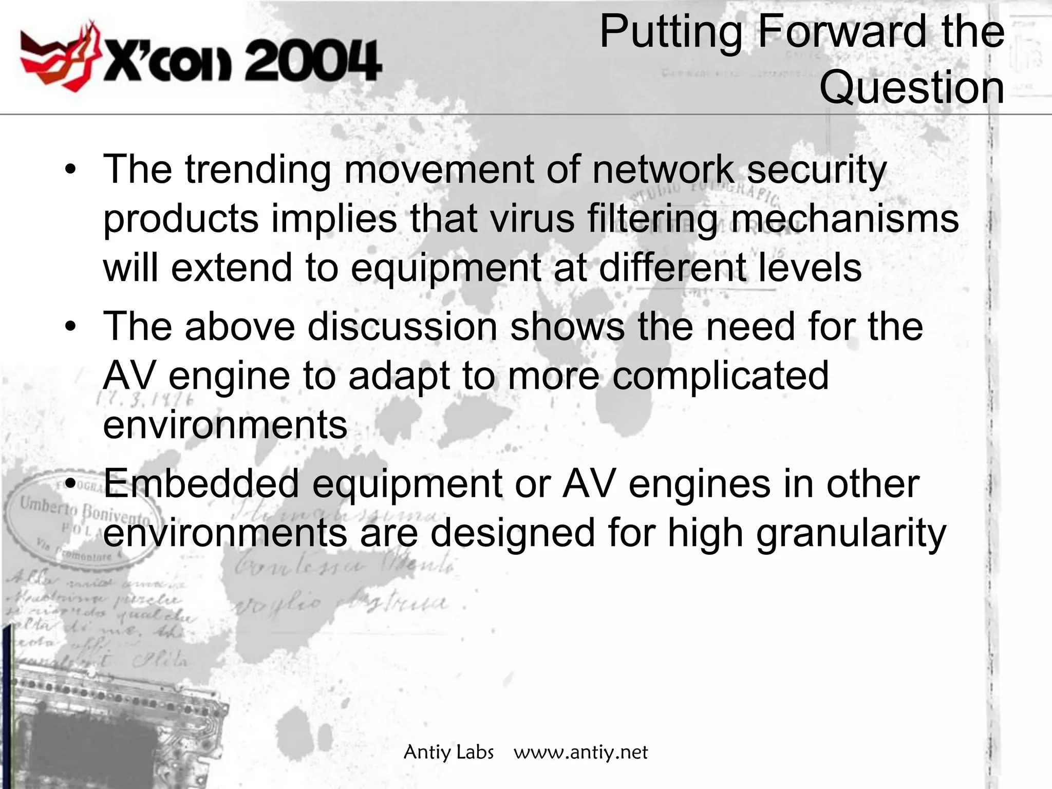 Putting Forward the
                                               Question
• The trending movement of network security
  products implies that virus filtering mechanisms
  will extend to equipment at different levels
• The above discussion shows the need for the
  AV engine to adapt to more complicated
  environments
• Embedded equipment or AV engines in other
  environments are designed for high granularity




                  Antiy Labs www.antiy.net
 