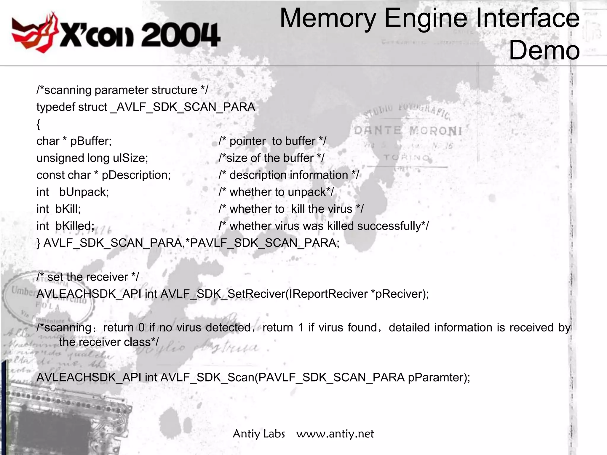 Memory Engine Interface
                                                                Demo
/*scanning parameter structure */
typedef struct _AVLF_SDK_SCAN_PARA
{
char * pBuffer;                   /* pointer to buffer */
unsigned long ulSize;             /*size of the buffer */
const char * pDescription;        /* description information */
int bUnpack;                      /* whether to unpack*/
int bKill;                        /* whether to kill the virus */
int bKilled;                      /* whether virus was killed successfully*/
} AVLF_SDK_SCAN_PARA,*PAVLF_SDK_SCAN_PARA;

/* set the receiver */
AVLEACHSDK_API int AVLF_SDK_SetReciver(IReportReciver *pReciver);

/*scanning：return 0 if no virus detected，return 1 if virus found，detailed information is received by
    the receiver class*/

AVLEACHSDK_API int AVLF_SDK_Scan(PAVLF_SDK_SCAN_PARA pParamter);



                                      Antiy Labs www.antiy.net
 
