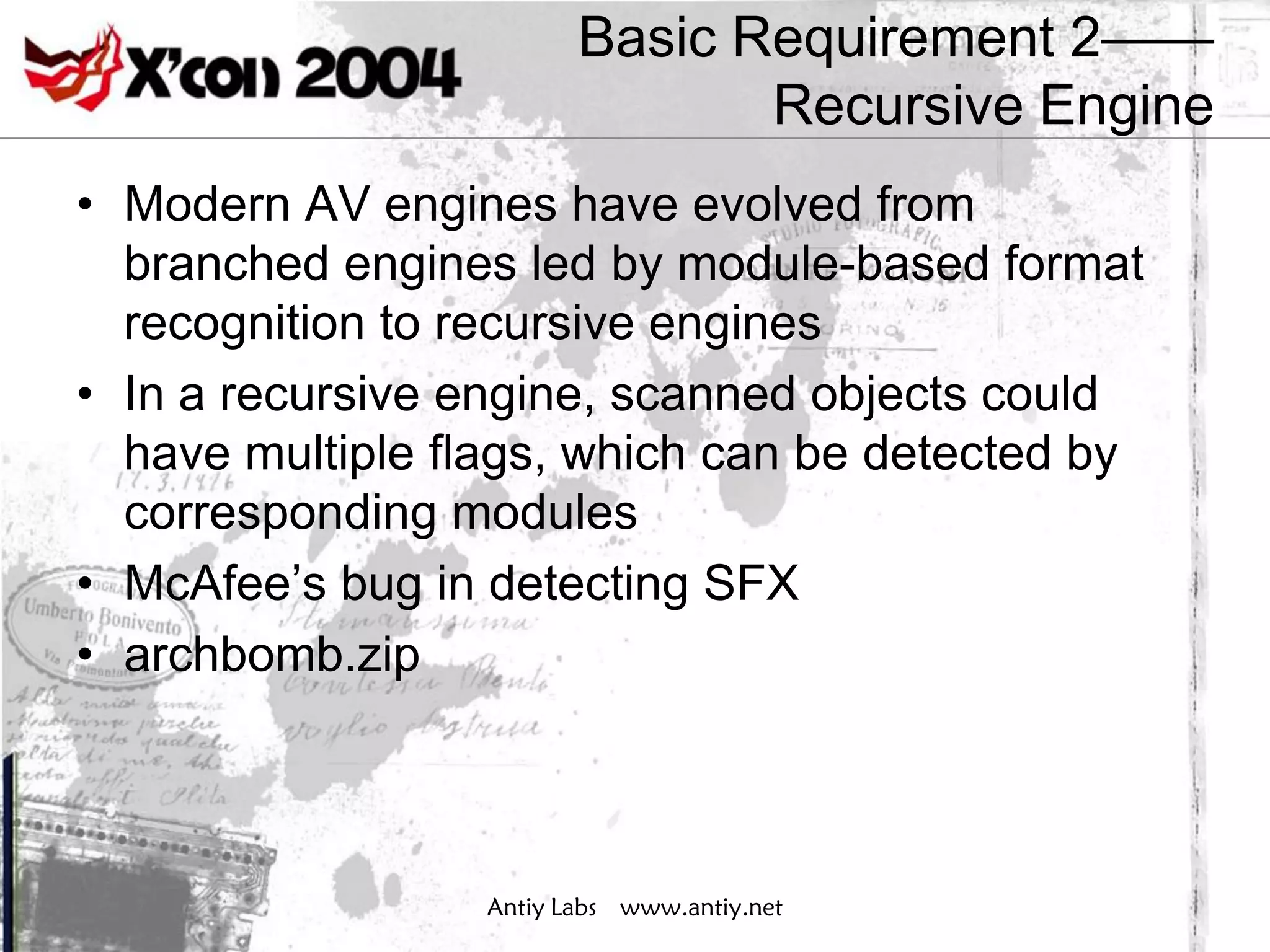 Basic Requirement 2——
                                Recursive Engine
• Modern AV engines have evolved from
  branched engines led by module-based format
  recognition to recursive engines
• In a recursive engine, scanned objects could
  have multiple flags, which can be detected by
  corresponding modules
• McAfee’s bug in detecting SFX
• archbomb.zip



                  Antiy Labs www.antiy.net
 