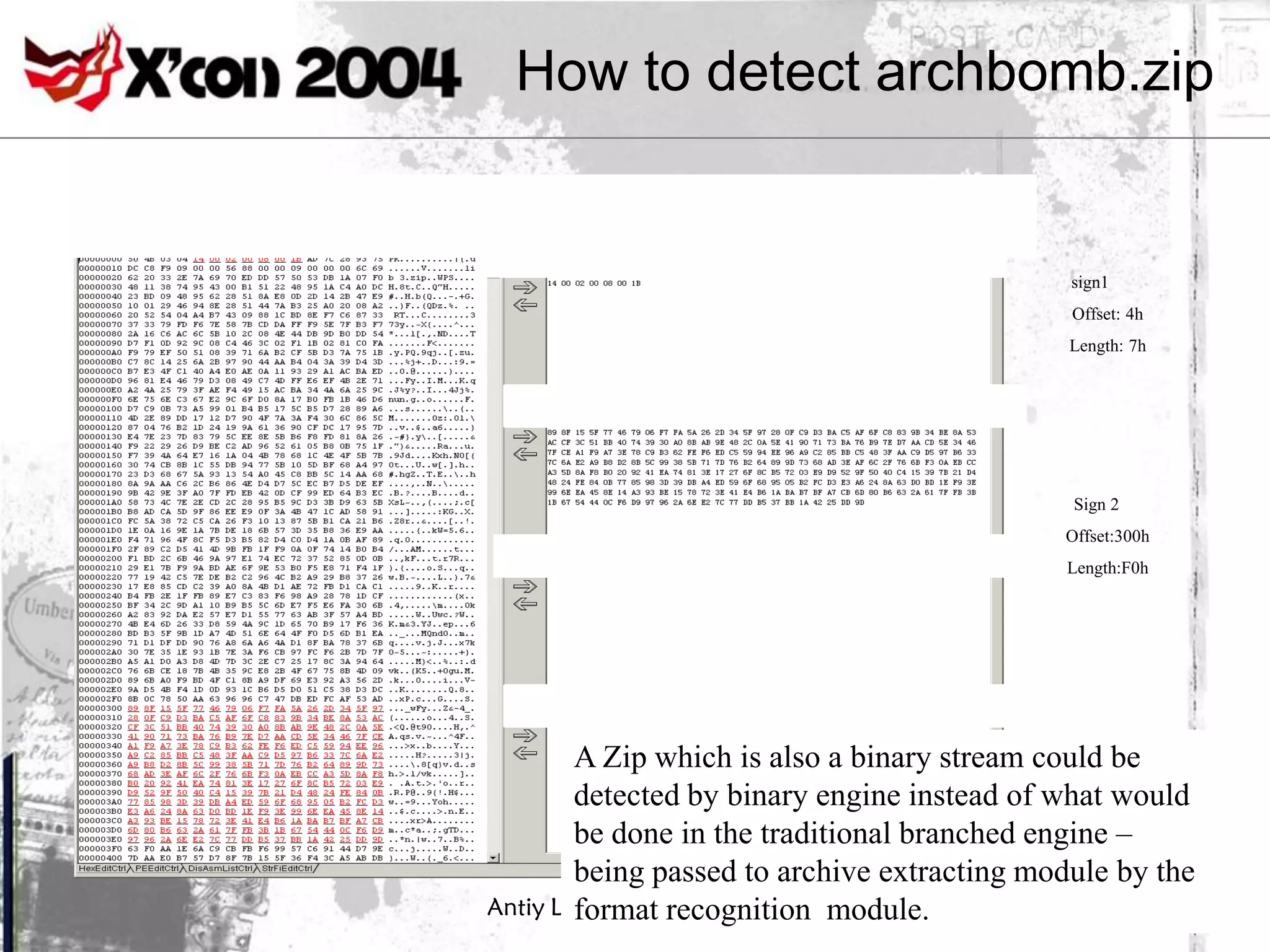 How to detect archbomb.zip


                                              sign1
                                              Offset: 4h
                                              Length: 7h




                                              Sign 2
                                             Offset:300h
                                             Length:F0h




        A Zip which is also a binary stream could be
        detected by binary engine instead of what would
        be done in the traditional branched engine –
        being passed to archive extracting module by the
Antiy Labs www.antiy.net
        format recognition module.
 