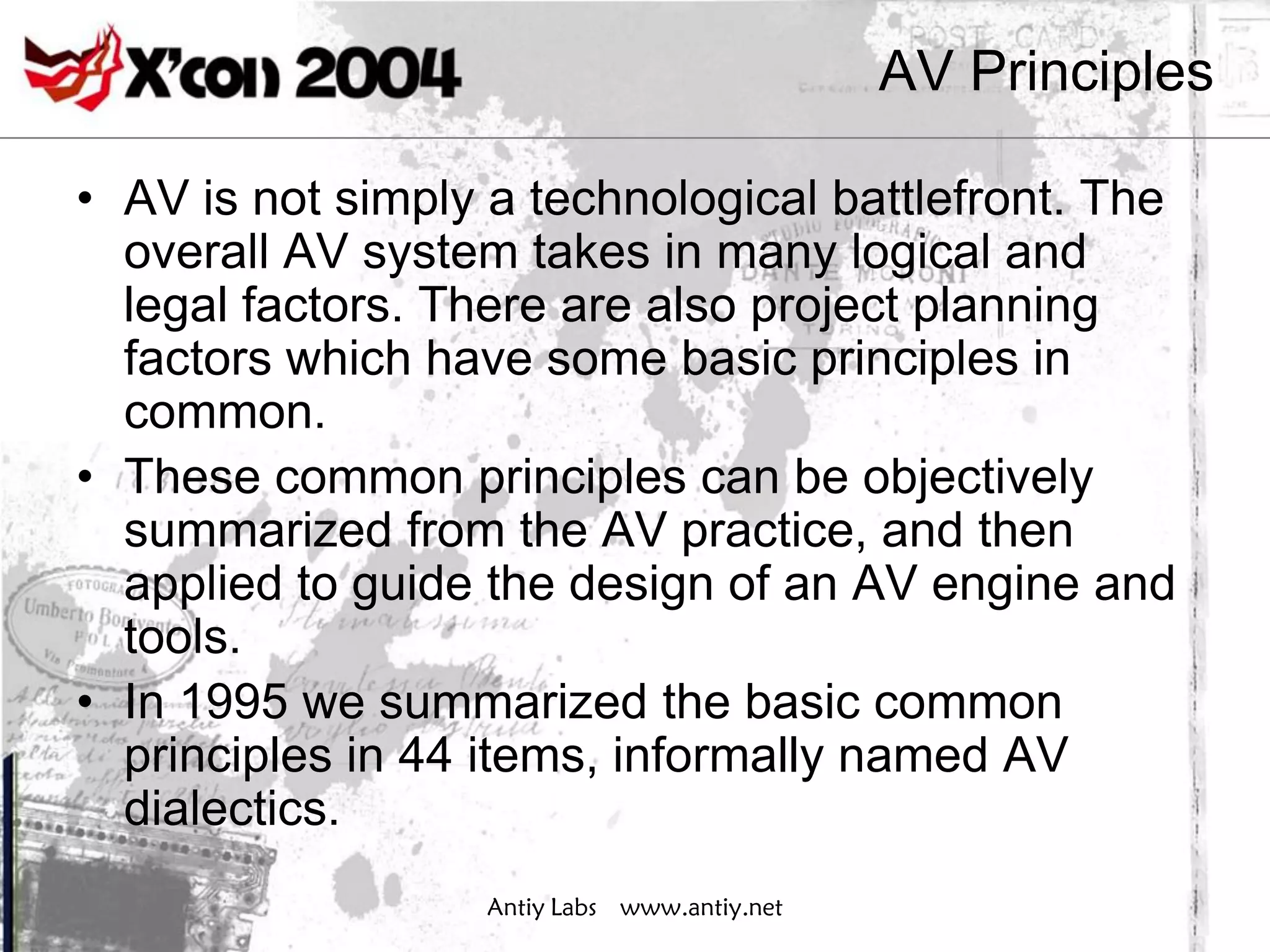 AV Principles

• AV is not simply a technological battlefront. The
  overall AV system takes in many logical and
  legal factors. There are also project planning
  factors which have some basic principles in
  common.
• These common principles can be objectively
  summarized from the AV practice, and then
  applied to guide the design of an AV engine and
  tools.
• In 1995 we summarized the basic common
  principles in 44 items, informally named AV
  dialectics.
                   Antiy Labs www.antiy.net
 