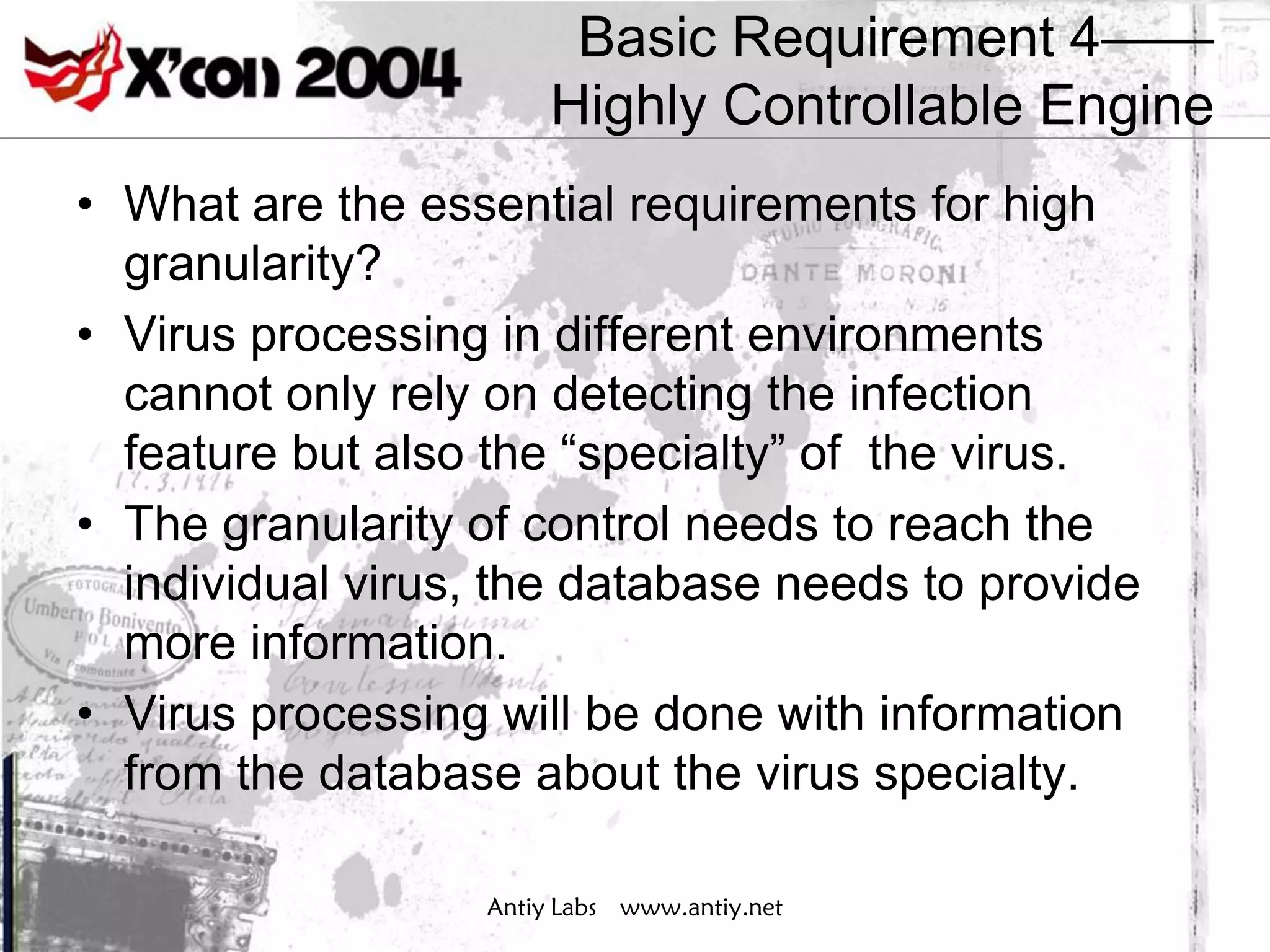 Basic Requirement 4——
                       Highly Controllable Engine
• What are the essential requirements for high
  granularity?
• Virus processing in different environments
  cannot only rely on detecting the infection
  feature but also the “specialty” of the virus.
• The granularity of control needs to reach the
  individual virus, the database needs to provide
  more information.
• Virus processing will be done with information
  from the database about the virus specialty.

                  Antiy Labs www.antiy.net
 