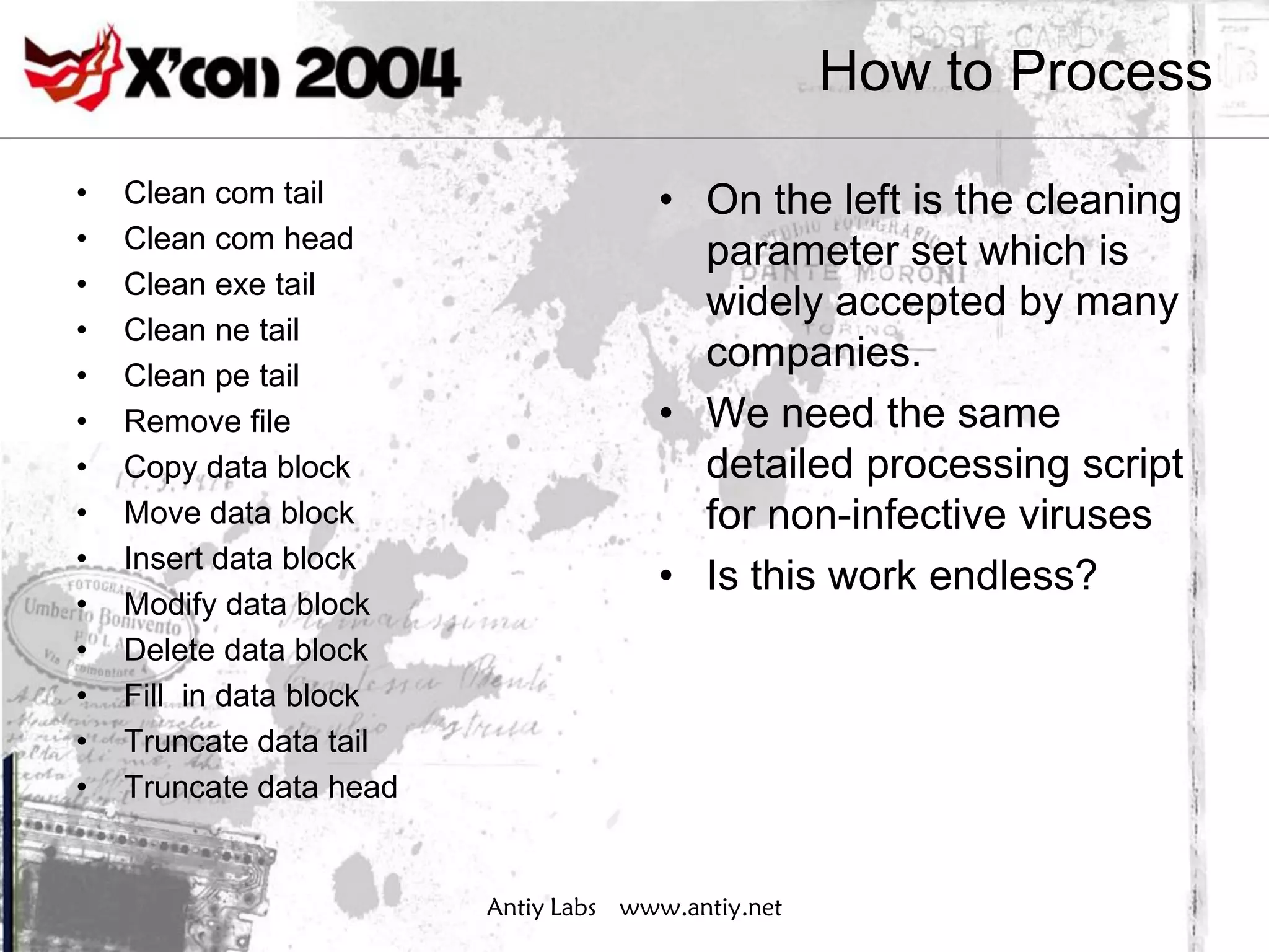 How to Process

•   Clean com tail                    • On the left is the cleaning
•   Clean com head                      parameter set which is
•   Clean exe tail
                                        widely accepted by many
•   Clean ne tail
•   Clean pe tail
                                        companies.
•   Remove file                       • We need the same
•   Copy data block                     detailed processing script
•   Move data block                     for non-infective viruses
•   Insert data block
                                      • Is this work endless?
•   Modify data block
•   Delete data block
•   Fill in data block
•   Truncate data tail
•   Truncate data head


                         Antiy Labs www.antiy.net
 