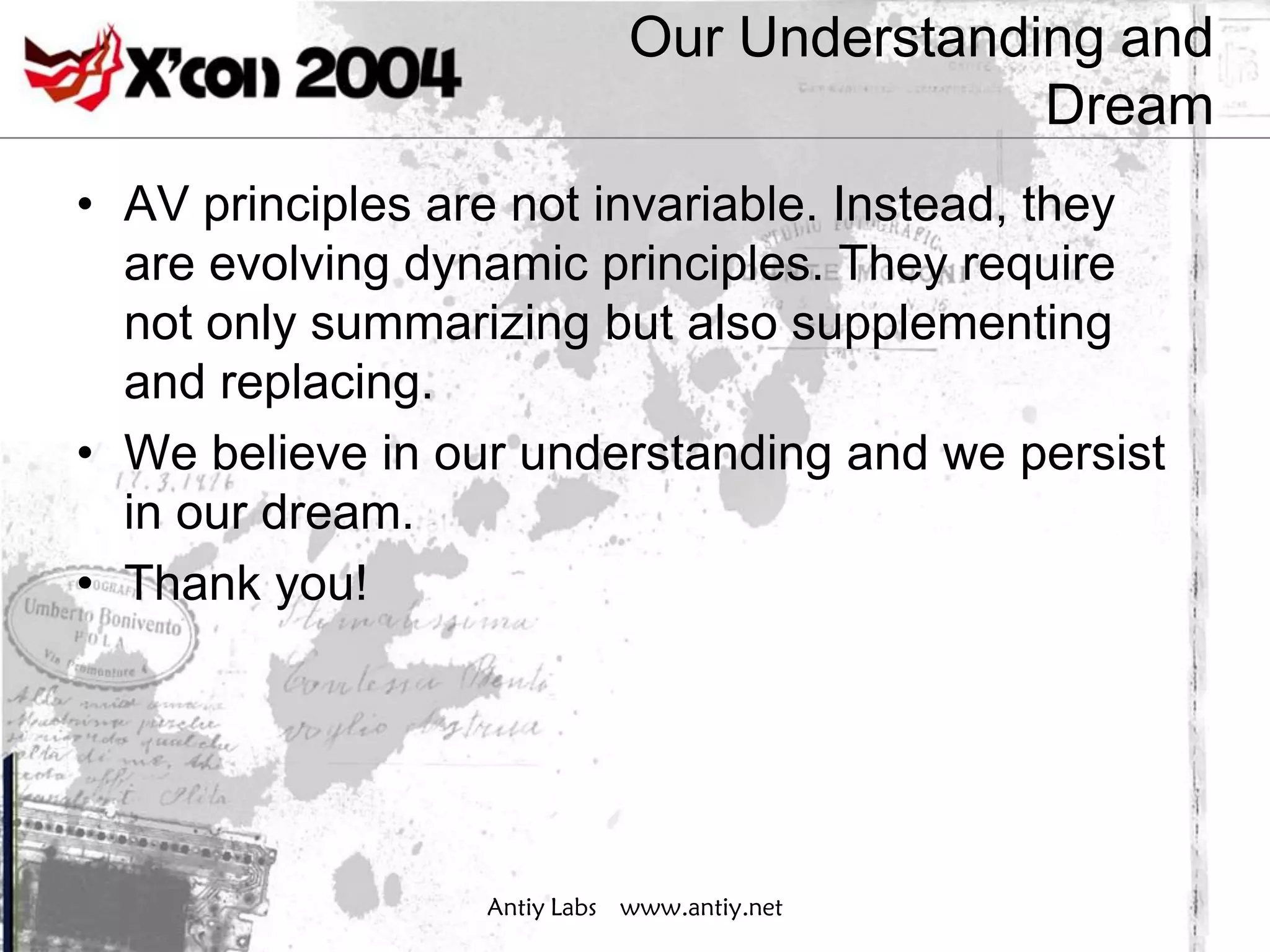 Our Understanding and
                                            Dream
• AV principles are not invariable. Instead, they
  are evolving dynamic principles. They require
  not only summarizing but also supplementing
  and replacing.
• We believe in our understanding and we persist
  in our dream.
• Thank you!




                  Antiy Labs www.antiy.net
 
