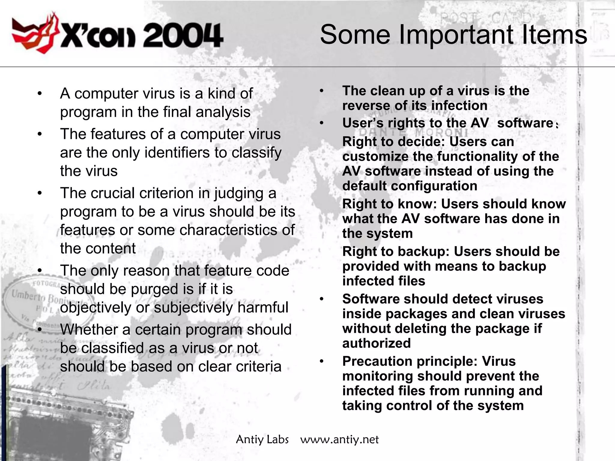 Some Important Items

•   A computer virus is a kind of          •   The clean up of a virus is the
                                               reverse of its infection
    program in the final analysis
                                           •   User’s rights to the AV software：
•   The features of a computer virus           Right to decide: Users can
    are the only identifiers to classify       customize the functionality of the
    the virus                                  AV software instead of using the
                                               default configuration
•   The crucial criterion in judging a
                                               Right to know: Users should know
    program to be a virus should be its        what the AV software has done in
    features or some characteristics of        the system
    the content                                Right to backup: Users should be
•   The only reason that feature code          provided with means to backup
                                               infected files
    should be purged is if it is
                                           •   Software should detect viruses
    objectively or subjectively harmful        inside packages and clean viruses
•   Whether a certain program should           without deleting the package if
    be classified as a virus or not            authorized
    should be based on clear criteria      •   Precaution principle: Virus
                                               monitoring should prevent the
                                               infected files from running and
                                               taking control of the system

                              Antiy Labs www.antiy.net
 