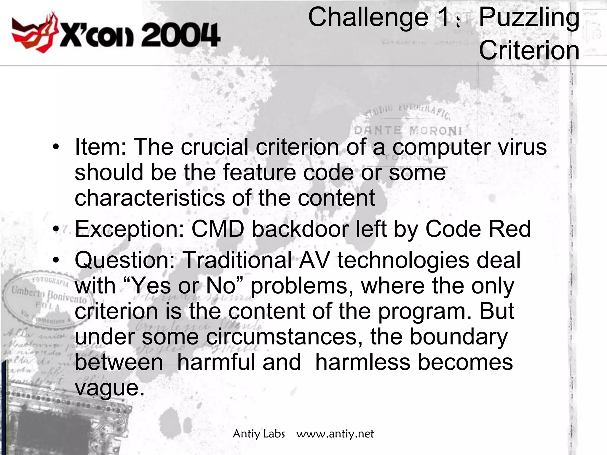 Challenge 1：Puzzling
                                         Criterion


• Item: The crucial criterion of a computer virus
  should be the feature code or some
  characteristics of the content
• Exception: CMD backdoor left by Code Red
• Question: Traditional AV technologies deal
  with “Yes or No” problems, where the only
  criterion is the content of the program. But
  under some circumstances, the boundary
  between harmful and harmless becomes
  vague.
                 Antiy Labs www.antiy.net
 