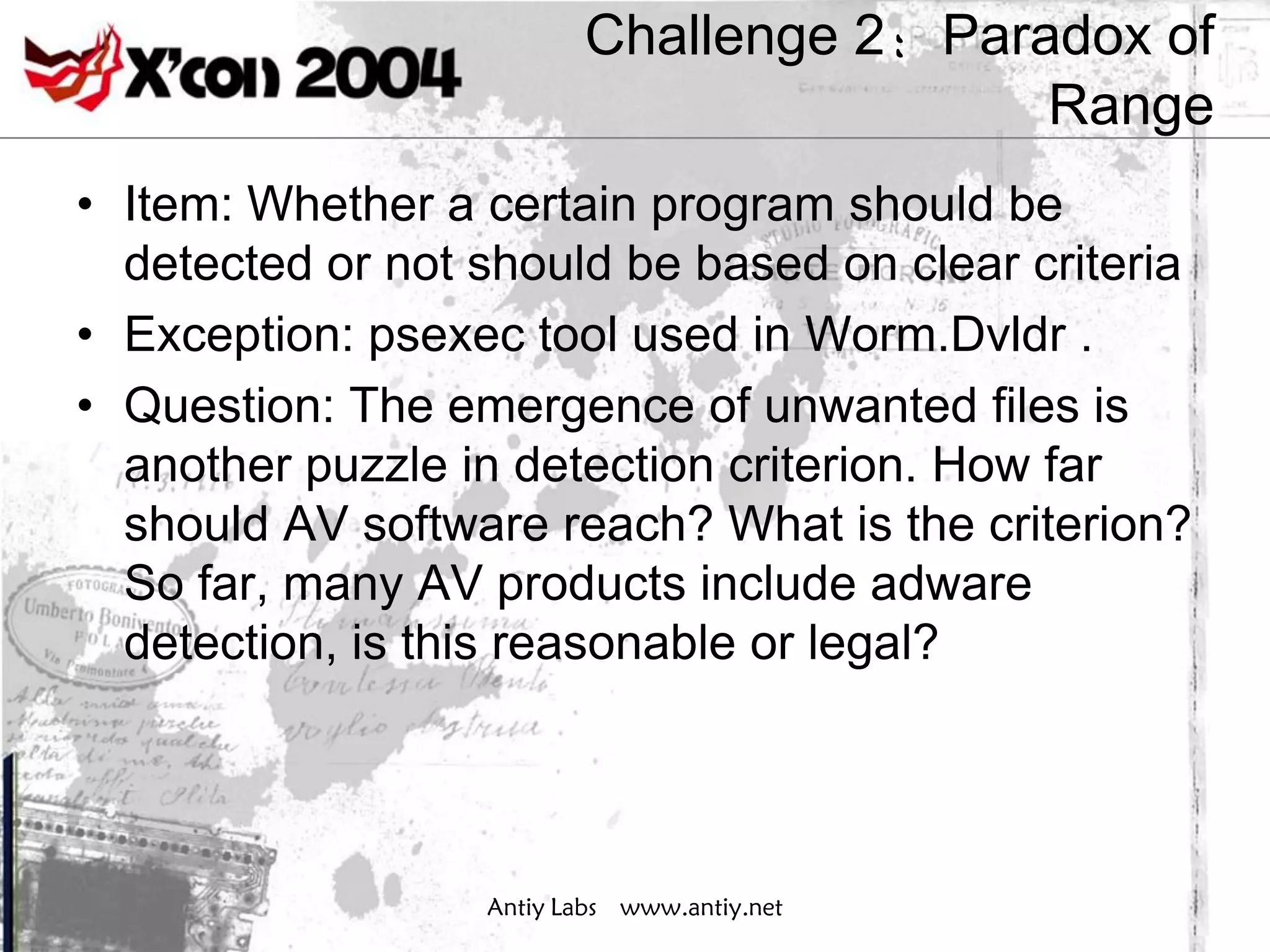 Challenge 2：Paradox of
                                         Range
• Item: Whether a certain program should be
  detected or not should be based on clear criteria
• Exception: psexec tool used in Worm.Dvldr .
• Question: The emergence of unwanted files is
  another puzzle in detection criterion. How far
  should AV software reach? What is the criterion?
  So far, many AV products include adware
  detection, is this reasonable or legal?




                  Antiy Labs www.antiy.net
 