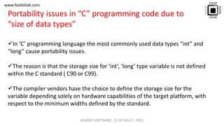 www.fastbitlab.com
✓In ‘C’ programming language the most commonly used data types “int” and
“long” cause portability issues.
✓The reason is that the storage size for ‘int’, ‘long’ type variable is not defined
within the C standard ( C90 or C99).
✓The compiler vendors have the choice to define the storage size for the
variable depending solely on hardware capabilities of the target platform, with
respect to the minimum widths defined by the standard.
Portability issues in “C” programming code due to
“size of data types”
BHARATI SOFTWARE , CC BY-SA 4.0 , 2021
 