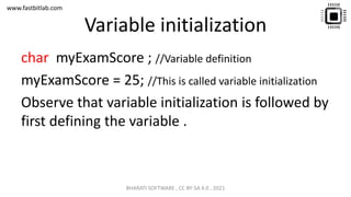 www.fastbitlab.com
Variable initialization
char myExamScore ; //Variable definition
myExamScore = 25; //This is called variable initialization
Observe that variable initialization is followed by
first defining the variable .
BHARATI SOFTWARE , CC BY-SA 4.0 , 2021
 
