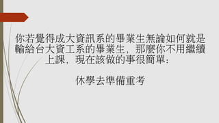 你若覺得成大資訊系的畢業生無論如何就是
輸給台大資工系的畢業生，那麼你不用繼續
上課，現在該做的事很簡單：
休學去準備重考
 
