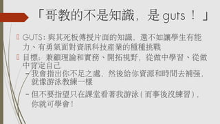 「哥教的不是知識，是 guts ！」
 GUTS: 與其死板傳授片面的知識，還不如讓學生有能
力、有勇氣面對資訊科技產業的種種挑戰
 目標：兼顧理論和實務、開拓視野，從做中學習、從做
中肯定自己
– 我會指出你不足之處，然後給你資源和時間去補強，
就像游泳教練一樣
– 但不要指望只在課堂看著我游泳 ( 而事後沒練習 ) ，
你就可學會！
 