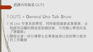  GUTS = General Unix Talk Show
 向 Unix 作業系統學習，同時銜接最新產業發展，全
程採用活躍的開放原始碼技術，不用擔心學習的是
「屠龍術」
 課程也會一併引導學生在畢業後得以找到學以致用
的工作職務
授課內容就是 GUTS
 