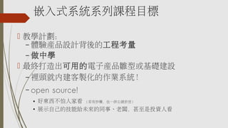 嵌入式系統系列課程目標
 教學計劃：
– 體驗產品設計背後的工程考量
– 做中學
 最終打造出可用的電子產品雛型或基礎建設
– 裡頭就內建客製化的作業系統！
– open source!
● 好東西不怕人家看 ( 若有抄襲，也一併公諸於世 )
●
展示自己的技能給未來的同事、老闆，甚至是投資人看
 