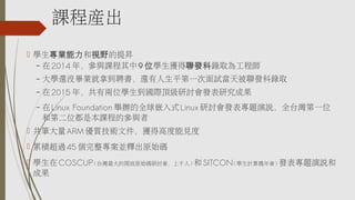 課程產出
 學生專業能力和視野的提昇
– 在2014 年，參與課程其中9 位學生獲得聯發科錄取為工程師
– 大學還沒畢業就拿到聘書，還有人生平第一次面試當天被聯發科錄取
– 在2015 年，共有兩位學生到國際頂級研討會發表研究成果
– 在Linux Foundation 舉辦的全球嵌入式Linux 研討會發表專題演說，全台灣第一位
和第二位都是本課程的參與者
 共筆大量ARM 優質技術文件，獲得高度能見度
 累積超過45 個完整專案並釋出原始碼
 學生在COSCUP(台灣最大的開放原始碼研討會，上千人)和SITCON(學生計算機年會)發表專題演說和
成果
 
