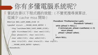 你有多懂電腦系統呢？
 嘗試改善以下程式碼的效能 : ( 不變更搜尋演算法，
從減少 cache miss 開始 )
#define MAX_LAST_NAME_SIZE 16
typedef struct __PHONE_BOOK_ENTRY {
    char LastName[MAX_LAST_NAME_SIZE];
    char FirstName[16]; char email[16];
    char phone[10]; char cell[10];
    char addr1[16]; char addr2[16];
    char city[16]; char state[2]; char zip[5];
    __PHONE_BOOK_ENTRY *pNext;
} PhoneBook;
PhoneBook *FindName(char Last[],
PhoneBook *pHead) {
while (pHead != NULL) {
if (stricmp(Last, pHead->LastName) == 0)
      return pHead;
pHead = pHead->pNext;
    }
    return NULL;
}
 