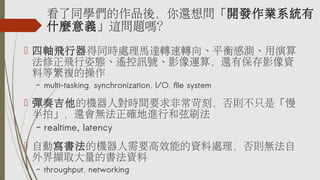 看了同學們的作品後，你還想問「開發作業系統有
什麼意義」這問題嗎？
 四軸飛行器得同時處理馬達轉速轉向、平衡感測、用演算
法修正飛行姿態、遙控訊號、影像運算，還有保存影像資
料等繁複的操作
– multi-tasking, synchronization, I/O, file system
 彈奏吉他的機器人對時間要求非常苛刻，否則不只是「慢
半拍」，還會無法正確地進行和弦刷法
– realtime, latency
 自動寫書法的機器人需要高效能的資料處理，否則無法自
外界擷取大量的書法資料
– throughput, networking
 