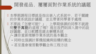 開發產品，屢屢面對作業系統的議題
 本學期課程目標就是指出嵌入式系統中，若干關鍵
的作業系統設計議題，並且帶著同學著手處理
 不要說「怎麼可能？」，上學期修課的同學不就證
明雙手萬能的道理了嗎？現在我們則深入箇中的設
計議題，並以軟體思維去解構系統
– 讓你重新理解作業系統的基本觀念
– 同時也強調計算機組織與結構的概念
– 甚至還會複習數學觀念和工程方法
 