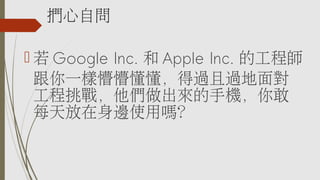 捫心自問
 若 Google Inc. 和 Apple Inc. 的工程師
跟你一樣懵懵懂懂，得過且過地面對
工程挑戰，他們做出來的手機，你敢
每天放在身邊使用嗎？
 