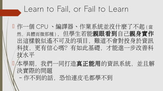 Learn to Fail, or Fail to Learn
 作一個 CPU 、編譯器、作業系統並沒什麼了不起 ( 當
然，具體而微那種 ) ，但學生若能親眼看到自己親身實作
出這樣貌似遙不可及的項目，難道不會對投身於資訊
科技，更有信心嗎？有如此基礎，才能進一步改善科
技水平
 本學期，我們一同打造真正能用的資訊系統，並且解
決實際的問題
– 作不到的話，恐怕連皮毛都學不到
 