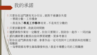 我的承諾
 只要你在這門課有充分付出 , 絕對不會讓你失望
– 學期分數、工作機會
– 我是為了尋覓工作夥伴而來 , 不是來打分數的
 只要你願意學 , 我就花時間教
 儘管課程作業有一定難度 , 但你只要開口 , 我陪你一起作、一同討論
 我的講師費全數捐出給同學買硬體、買參考書目
 若你在這門課表現不錯 , 拿著作品一定可找到中上的資訊科技相關工
程職務
– 每學期都有學生錄取聯發科技 / 晨星半導體公司的工程職務
 