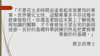 「不要花太多時間追逐看起來很實用的專
業。世界變化太快，這類專業多半存活幾年
就會被取代。你還是要能從本質上了解現象
與知識的關聯，才不會被每天冒出來的新詞
迷惑。良好的基礎科學訓練仍然是把實務專
業做好的基礎。」
蔡志浩博士
 
