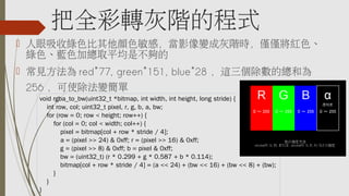 把全彩轉灰階的程式
 人眼吸收綠色比其他顏色敏感，當影像變成灰階時，僅僅將紅色、
綠色、藍色加總取平均是不夠的
 常見方法為 red*77, green*151, blue*28 ，這三個除數的總和為
256 ，可使除法變簡單
void rgba_to_bw(uint32_t *bitmap, int width, int height, long stride) {
    int row, col; uint32_t pixel, r, g, b, a, bw;
    for (row = 0; row < height; row++) {
        for (col = 0; col < width; col++) {
            pixel = bitmap[col + row * stride / 4];
            a = (pixel >> 24) & 0xff; r = (pixel >> 16) & 0xff;
            g = (pixel >> 8) & 0xff; b = pixel & 0xff;
            bw = (uint32_t) (r * 0.299 + g * 0.587 + b * 0.114);
            bitmap[col + row * stride / 4] = (a << 24) + (bw << 16) + (bw << 8) + (bw);
        }
    }
}
 