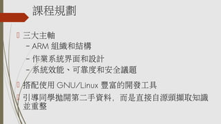 課程規劃
 三大主軸
– ARM 組織和結構
– 作業系統界面和設計
– 系統效能、可靠度和安全議題
 搭配使用 GNU/Linux 豐富的開發工具
 引導同學拋開第二手資料，而是直接自源頭擷取知識
並重整
 