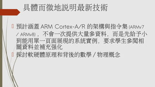具體而微地說明最新技術
 預計涵蓋 ARM Cortex-A/R 的架構與指令集 (ARMv7
/ ARMv8) ，不會一次提供大量參資料，而是先給予小
到能用單一頁面展現的系統實例，要求學生參閱相
關資料並補充強化
 探討軟硬體原理和背後的數學 / 物理概念
 