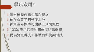 學以致用㊣
 課堂模擬產業生態和規格
 銜接產業界的發展水平
 採用業界標準的開發工具與流程
 100% 應用活躍的開放原始碼軟體
 提供資訊科技工作諮詢和模擬面試
 