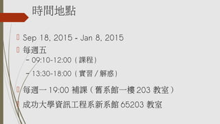 時間地點
 Sep 18, 2015 – Jan 8, 2015
 每週五
– 09:10-12:00 ( 課程 )
– 13:30-18:00 ( 實習 / 解惑 )
 每週一 19:00 補課 ( 舊系館一樓 203 教室 )
 成功大學資訊工程系新系館 65203 教室
 