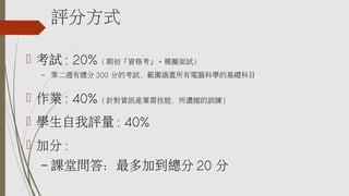評分方式
 考試 : 20% ( 期初「資格考」 + 模擬面試 )
– 第二週有總分 300 分的考試，範圍涵蓋所有電腦科學的基礎科目
 作業 : 40% ( 針對資訊產業需技能，所濃縮的訓練 )
 學生自我評量 : 40%
 加分 :
– 課堂問答：最多加到總分 20 分
 