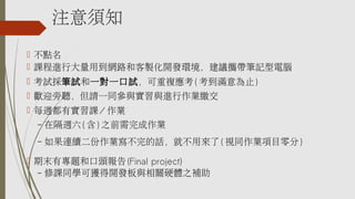 注意須知
 不點名
 課程進行大量用到網路和客製化開發環境，建議攜帶筆記型電腦
 考試採筆試和一對一口試，可重複應考( 考到滿意為止)
 歡迎旁聽，但請一同參與實習與進行作業繳交
 每週都有實習課/ 作業
– 在隔週六 ( 含 ) 之前需完成作業
– 如果連續二份作業寫不完的話，就不用來了 ( 視同作業項目零分 )
 期末有專題和口頭報告 (Final project)
– 修課同學可獲得開發板與相關硬體之補助
 