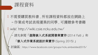 課程資料
 不需要購買教科書 , 所有課程資料都放在網路上
– 作業或考試表現優異的同學 , 可獲贈參考書籍
 wiki: http://wiki.csie.ncku.edu.tw/
– 請先參閱「進階嵌入式系統開發與實作 (2014 Fall) 」和
「嵌入式作業系統設計與實作 (Spring 2015) 」
●
討論區 : https://www.facebook.com/groups/ncku.embedded2015/
 