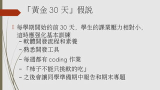 「黃金 30 天」假說
 每學期開始的前 30 天，學生的課業壓力相對小，
這時應強化基本訓練
– 軟體開發流程和素養
– 熟悉開發工具
– 每週都有 coding 作業
– 「柿子不能只挑軟的吃」
– 之後會讓同學準備期中報告和期末專題
 