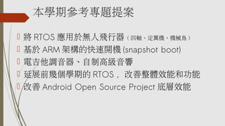 本學期參考專題提案
 將 RTOS 應用於無人飛行器 ( 四軸、定翼機、機械鳥 )
 基於 ARM 架構的快速開機 (snapshot boot)
 電吉他調音器、自制高級音響
 延展前幾個學期的 RTOS ，改善整體效能和功能
 改善 Android Open Source Project 底層效能
 